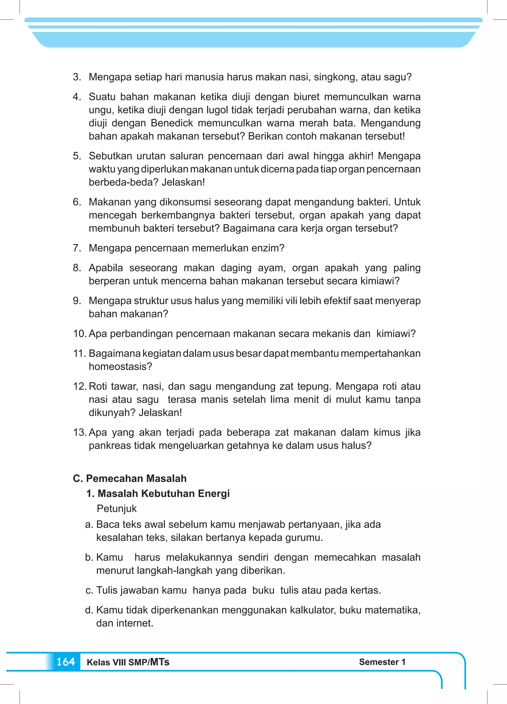 Kelas VIII SMP/MTs Semester 1164
3.	 Mengapa setiap hari manusia harus makan nasi, singkong, atau sagu?
4.	 Suatu bahan makanan ketika diuji dengan biuret memunculkan warna
ungu, ketika diuji dengan lugol tidak terjadi perubahan warna, dan ketika
diuji dengan Benedick memunculkan warna merah bata. Mengandung
bahan apakah makanan tersebut? Berikan contoh makanan tersebut!
5.	 Sebutkan urutan saluran pencernaan dari awal hingga akhir! Mengapa
waktuyangdiperlukanmakananuntukdicernapadatiaporganpencernaan
berbeda-beda? Jelaskan!
6.	 Makanan yang dikonsumsi seseorang dapat mengandung bakteri. Untuk
mencegah berkembangnya bakteri tersebut, organ apakah yang dapat
membunuh bakteri tersebut? Bagaimana cara kerja organ tersebut?
7.	 Mengapa pencernaan memerlukan enzim?
8.	Apabila seseorang makan daging ayam, organ apakah yang paling
berperan untuk mencerna bahan makanan tersebut secara kimiawi?
9.	 Mengapa struktur usus halus yang memiliki vili lebih efektif saat menyerap
bahan makanan?
10.	Apa perbandingan pencernaan makanan secara mekanis dan kimiawi?
11.	Bagaimanakegiatandalamususbesardapatmembantumempertahankan
homeostasis?
12.	Roti tawar, nasi, dan sagu mengandung zat tepung. Mengapa roti atau
nasi atau sagu terasa manis setelah lima menit di mulut kamu tanpa
dikunyah? Jelaskan!
13.	Apa yang akan terjadi pada beberapa zat makanan dalam kimus jika
pankreas tidak mengeluarkan getahnya ke dalam usus halus?
C. Pemecahan Masalah
1. Masalah Kebutuhan Energi
Petunjuk
a.	Baca teks awal sebelum kamu menjawab pertanyaan, jika ada 	
kesalahan teks, silakan bertanya kepada gurumu.
b.	Kamu harus melakukannya sendiri dengan memecahkan masalah
menurut langkah-langkah yang diberikan.
c.	Tulis jawaban kamu hanya pada buku tulis atau pada kertas.
d.	Kamu tidak diperkenankan menggunakan kalkulator, buku matematika,
dan internet.
 