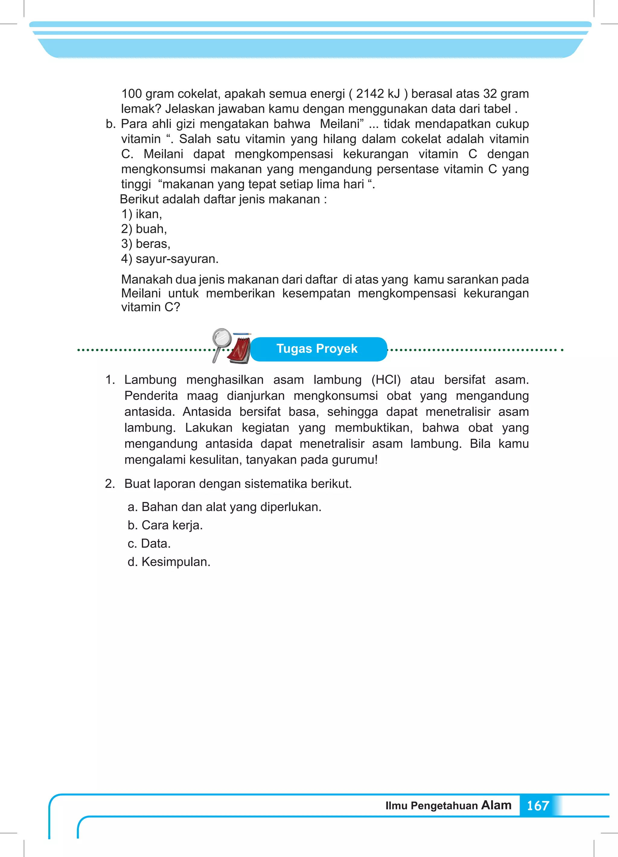 Ilmu Pengetahuan Alam 167
100 gram cokelat, apakah semua energi ( 2142 kJ ) berasal atas 32 gram
lemak? Jelaskan jawaban kamu dengan menggunakan data dari tabel .
b. Para ahli gizi mengatakan bahwa Meilani” ... tidak mendapatkan cukup
vitamin “. Salah satu vitamin yang hilang dalam cokelat adalah vitamin
C. Meilani dapat mengkompensasi kekurangan vitamin C dengan
mengkonsumsi makanan yang mengandung persentase vitamin C yang
tinggi “makanan yang tepat setiap lima hari “.
Berikut adalah daftar jenis makanan :
1) ikan,
2) buah,
3) beras,
4) sayur-sayuran.
Manakah dua jenis makanan dari daftar di atas yang kamu sarankan pada
Meilani untuk memberikan kesempatan mengkompensasi kekurangan
vitamin C?
Tugas Proyek
1.	Lambung menghasilkan asam lambung (HCl) atau bersifat asam.
Penderita maag dianjurkan mengkonsumsi obat yang mengandung
antasida. Antasida bersifat basa, sehingga dapat menetralisir asam
lambung. Lakukan kegiatan yang membuktikan, bahwa obat yang
mengandung antasida dapat menetralisir asam lambung. Bila kamu
mengalami kesulitan, tanyakan pada gurumu!
2.	 Buat laporan dengan sistematika berikut.
a. Bahan dan alat yang diperlukan.
b. Cara kerja.
c. Data.
d. Kesimpulan.
 