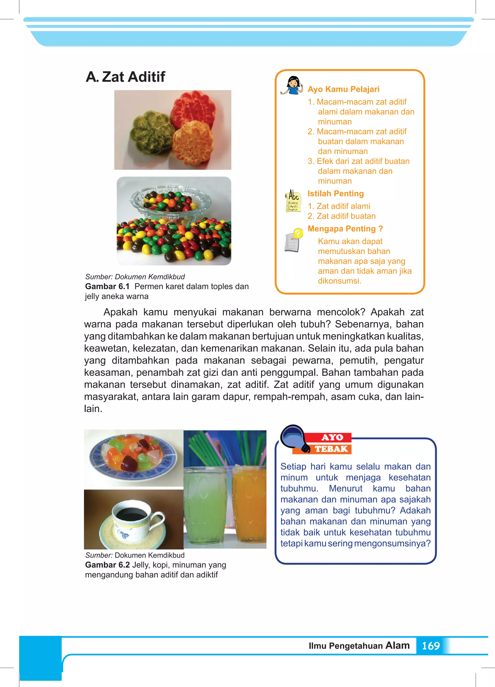 Ilmu Pengetahuan Alam 169
A.	Zat Aditif
Apakah kamu menyukai makanan berwarna mencolok? Apakah zat
warna pada makanan tersebut diperlukan oleh tubuh? Sebenarnya, bahan
yang ditambahkan ke dalam makanan bertujuan untuk meningkatkan kualitas,
keawetan, kelezatan, dan kemenarikan makanan. Selain itu, ada pula bahan
yang ditambahkan pada makanan sebagai pewarna, pemutih, pengatur
keasaman, penambah zat gizi dan anti penggumpal. Bahan tambahan pada
makanan tersebut dinamakan, zat aditif. Zat aditif yang umum digunakan
masyarakat, antara lain garam dapur, rempah-rempah, asam cuka, dan lain-
lain.
Setiap hari kamu selalu makan dan
minum untuk menjaga kesehatan
tubuhmu. Menurut kamu bahan
makanan dan minuman apa sajakah
yang aman bagi tubuhmu? Adakah
bahan makanan dan minuman yang
tidak baik untuk kesehatan tubuhmu
tetapikamuseringmengonsumsinya?
Sumber: Dokumen Kemdikbud
Gambar 6.1 Permen karet dalam toples dan
jelly aneka warna
Sumber: Dokumen Kemdikbud
Gambar 6.2 Jelly, kopi, minuman yang
mengandung bahan aditif dan adiktif
Ayo Kamu Pelajari
1. Macam-macam zat aditif
alami dalam makanan dan
minuman
2. Macam-macam zat aditif
buatan dalam makanan
dan minuman
3. Efek dari zat aditif buatan
dalam makanan dan
minuman
Istilah Penting
1. Zat aditif alami
2. Zat aditif buatan
Mengapa Penting ?
Kamu akan dapat
memutuskan bahan
makanan apa saja yang
aman dan tidak aman jika
dikonsumsi.
 