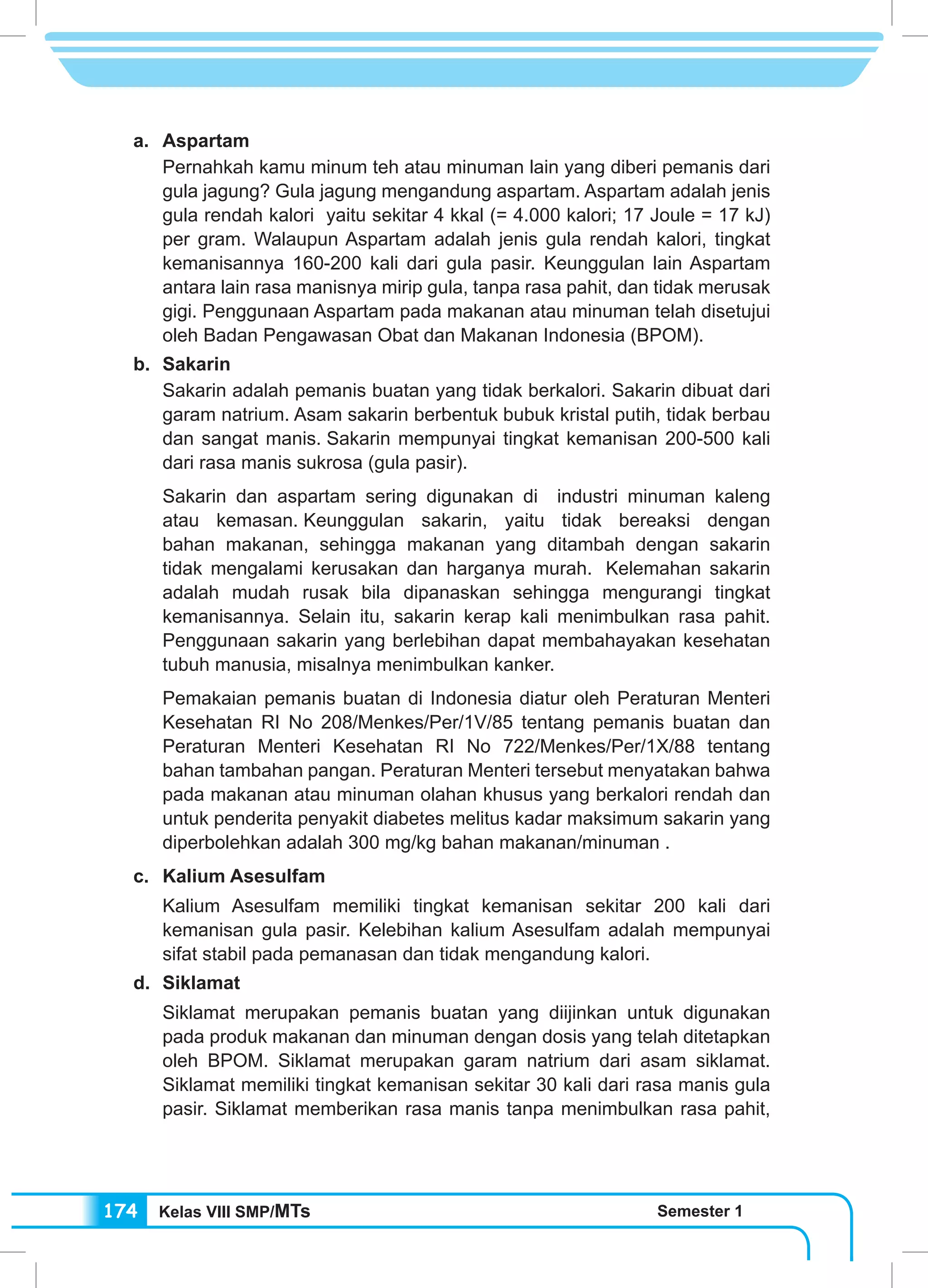Kelas VIII SMP/MTs Semester 1174
a.	Aspartam
Pernahkah kamu minum teh atau minuman lain yang diberi pemanis dari
gula jagung? Gula jagung mengandung aspartam. Aspartam adalah jenis
gula rendah kalori yaitu sekitar 4 kkal (= 4.000 kalori; 17 Joule = 17 kJ)
per gram. Walaupun Aspartam adalah jenis gula rendah kalori, tingkat
kemanisannya 160-200 kali dari gula pasir. Keunggulan lain Aspartam
antara lain rasa manisnya mirip gula, tanpa rasa pahit, dan tidak merusak
gigi. Penggunaan Aspartam pada makanan atau minuman telah disetujui
oleh Badan Pengawasan Obat dan Makanan Indonesia (BPOM).
b.	Sakarin
Sakarin adalah pemanis buatan yang tidak berkalori. Sakarin dibuat dari
garam natrium. Asam sakarin berbentuk bubuk kristal putih, tidak berbau
dan sangat manis. Sakarin mempunyai tingkat kemanisan 200-500 kali
dari rasa manis sukrosa (gula pasir).
Sakarin dan aspartam sering digunakan di industri minuman kaleng
atau kemasan. Keunggulan sakarin, yaitu tidak bereaksi dengan
bahan makanan, sehingga makanan yang ditambah dengan sakarin
tidak mengalami kerusakan dan harganya murah.  Kelemahan sakarin
adalah mudah rusak bila dipanaskan sehingga mengurangi tingkat
kemanisannya. Selain itu, sakarin kerap kali menimbulkan rasa pahit.
Penggunaan sakarin yang berlebihan dapat membahayakan kesehatan
tubuh manusia, misalnya menimbulkan kanker.
Pemakaian pemanis buatan di Indonesia diatur oleh Peraturan Menteri
Kesehatan RI No 208/Menkes/Per/1V/85 tentang pemanis buatan dan
Peraturan Menteri Kesehatan RI No 722/Menkes/Per/1X/88 tentang
bahan tambahan pangan. Peraturan Menteri tersebut menyatakan bahwa
pada makanan atau minuman olahan khusus yang berkalori rendah dan
untuk penderita penyakit diabetes melitus kadar maksimum sakarin yang
diperbolehkan adalah 300 mg/kg bahan makanan/minuman .
c.	 Kalium Asesulfam
Kalium Asesulfam memiliki tingkat kemanisan sekitar 200 kali dari
kemanisan gula pasir. Kelebihan kalium Asesulfam adalah mempunyai
sifat stabil pada pemanasan dan tidak mengandung kalori.
d.	Siklamat
Siklamat merupakan pemanis buatan yang diijinkan untuk digunakan
pada produk makanan dan minuman dengan dosis yang telah ditetapkan
oleh BPOM. Siklamat merupakan garam natrium dari asam siklamat.
Siklamat memiliki tingkat kemanisan sekitar 30 kali dari rasa manis gula
pasir. Siklamat memberikan rasa manis tanpa menimbulkan rasa pahit,
 