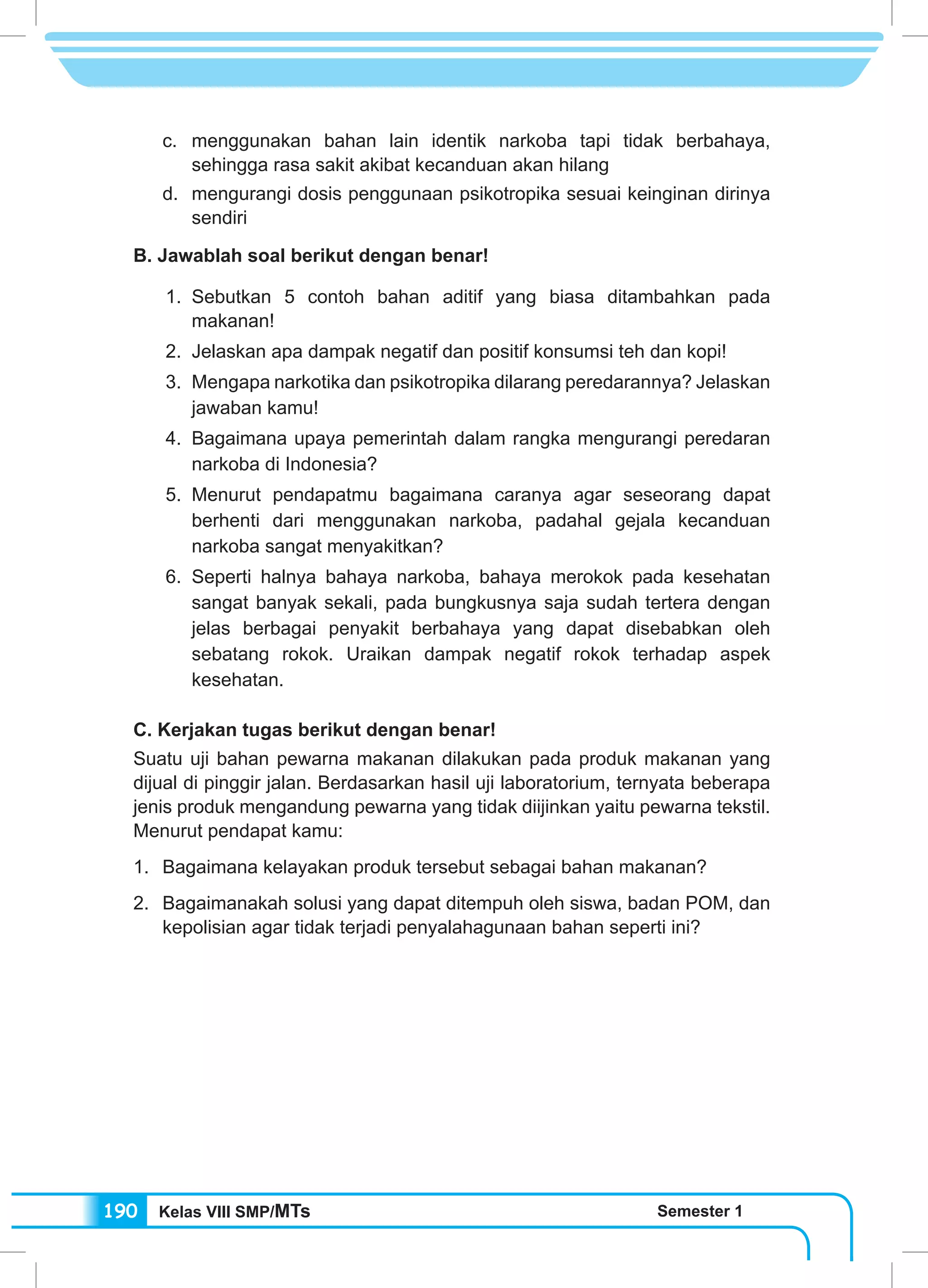 Kelas VIII SMP/MTs Semester 1190
c.	menggunakan bahan lain identik narkoba tapi tidak berbahaya,
sehingga rasa sakit akibat kecanduan akan hilang
d.	 mengurangi dosis penggunaan psikotropika sesuai keinginan dirinya
sendiri
B. Jawablah soal berikut dengan benar!
1.	 Sebutkan 5 contoh bahan aditif yang biasa ditambahkan pada
makanan!
2.	 Jelaskan apa dampak negatif dan positif konsumsi teh dan kopi!
3.	 Mengapa narkotika dan psikotropika dilarang peredarannya? Jelaskan
jawaban kamu!
4.	 Bagaimana upaya pemerintah dalam rangka mengurangi peredaran
narkoba di Indonesia?
5.	 Menurut pendapatmu bagaimana caranya agar seseorang dapat
berhenti dari menggunakan narkoba, padahal gejala kecanduan
narkoba sangat menyakitkan?
6.	 Seperti halnya bahaya narkoba, bahaya merokok pada kesehatan
sangat banyak sekali, pada bungkusnya saja sudah tertera dengan
jelas berbagai penyakit berbahaya yang dapat disebabkan oleh
sebatang rokok. Uraikan dampak negatif rokok terhadap aspek
kesehatan.
C. Kerjakan tugas berikut dengan benar!
Suatu uji bahan pewarna makanan dilakukan pada produk makanan yang
dijual di pinggir jalan. Berdasarkan hasil uji laboratorium, ternyata beberapa
jenis produk mengandung pewarna yang tidak diijinkan yaitu pewarna tekstil.
Menurut pendapat kamu:
1.	 Bagaimana kelayakan produk tersebut sebagai bahan makanan?
2.	 Bagaimanakah solusi yang dapat ditempuh oleh siswa, badan POM, dan
kepolisian agar tidak terjadi penyalahagunaan bahan seperti ini?
 