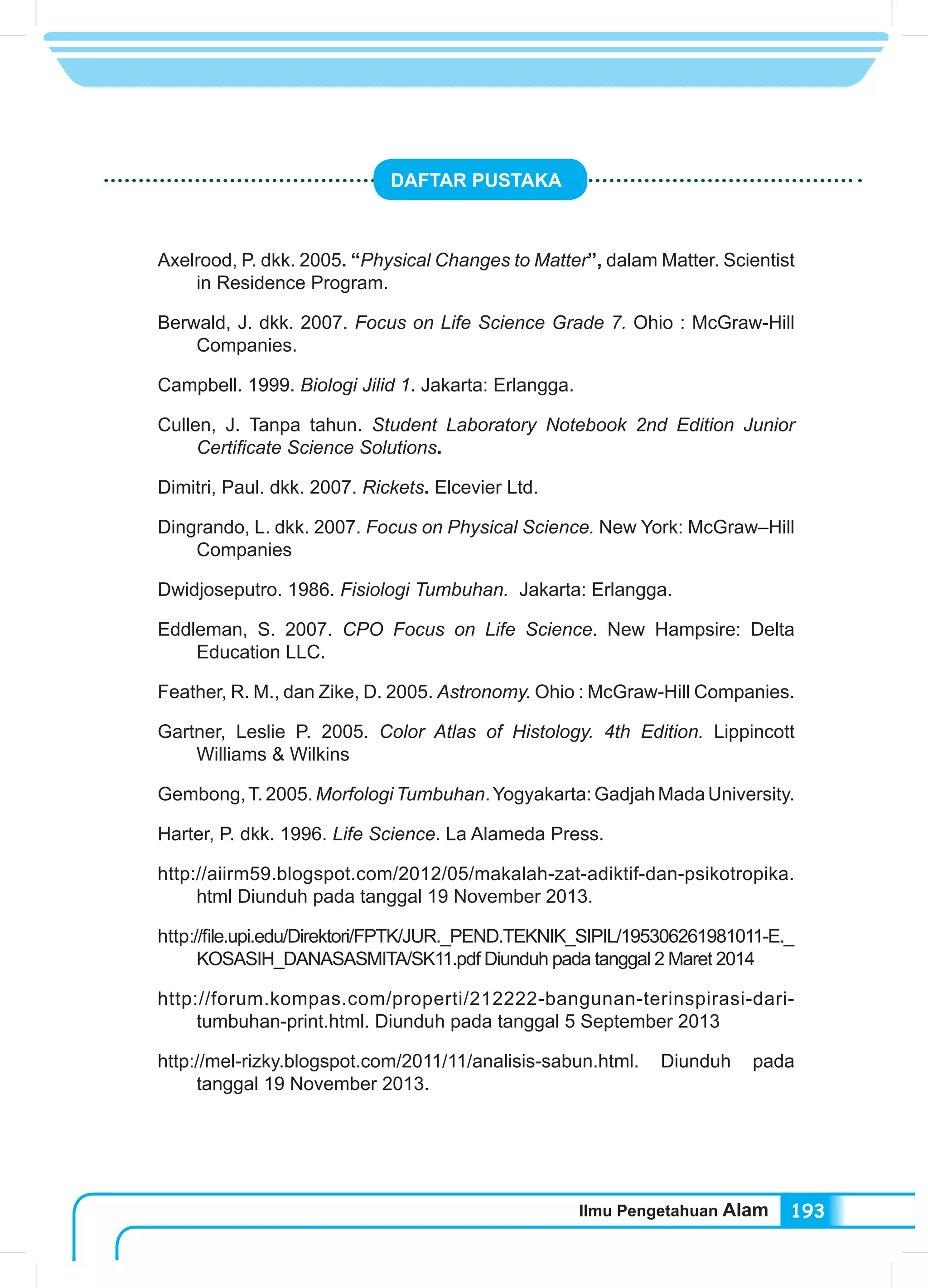 Ilmu Pengetahuan Alam 193
DAFTAR PUSTAKA
Axelrood, P. dkk. 2005. “Physical Changes to Matter”, dalam Matter. Scientist
in Residence Program.
Berwald, J. dkk. 2007. Focus on Life Science Grade 7. Ohio : McGraw-Hill
Companies.
Campbell. 1999. Biologi Jilid 1. Jakarta: Erlangga.
Cullen, J. Tanpa tahun. Student Laboratory Notebook 2nd Edition Junior
Certificate Science Solutions.
Dimitri, Paul. dkk. 2007. Rickets. Elcevier Ltd.
Dingrando, L. dkk. 2007. Focus on Physical Science. New York: McGraw–Hill
Companies
Dwidjoseputro. 1986. Fisiologi Tumbuhan. Jakarta: Erlangga.
Eddleman, S. 2007. CPO Focus on Life Science. New Hampsire: Delta
Education LLC.
Feather, R. M., dan Zike, D. 2005. Astronomy. Ohio : McGraw-Hill Companies.
Gartner, Leslie P. 2005. Color Atlas of Histology. 4th Edition. Lippincott
Williams & Wilkins
Gembong,T.2005.MorfologiTumbuhan.Yogyakarta:GadjahMadaUniversity.
Harter, P. dkk. 1996. Life Science. La Alameda Press.
http://aiirm59.blogspot.com/2012/05/makalah-zat-adiktif-dan-psikotropika.
html Diunduh pada tanggal 19 November 2013.
http://file.upi.edu/Direktori/FPTK/JUR._PEND.TEKNIK_SIPIL/195306261981011-E._
KOSASIH_DANASASMITA/SK11.pdf Diunduh pada tanggal 2 Maret 2014
http://forum.kompas.com/properti/212222-bangunan-terinspirasi-dari-
tumbuhan-print.html. Diunduh pada tanggal 5 September 2013
http://mel-rizky.blogspot.com/2011/11/analisis-sabun.html. Diunduh pada
tanggal 19 November 2013.
 