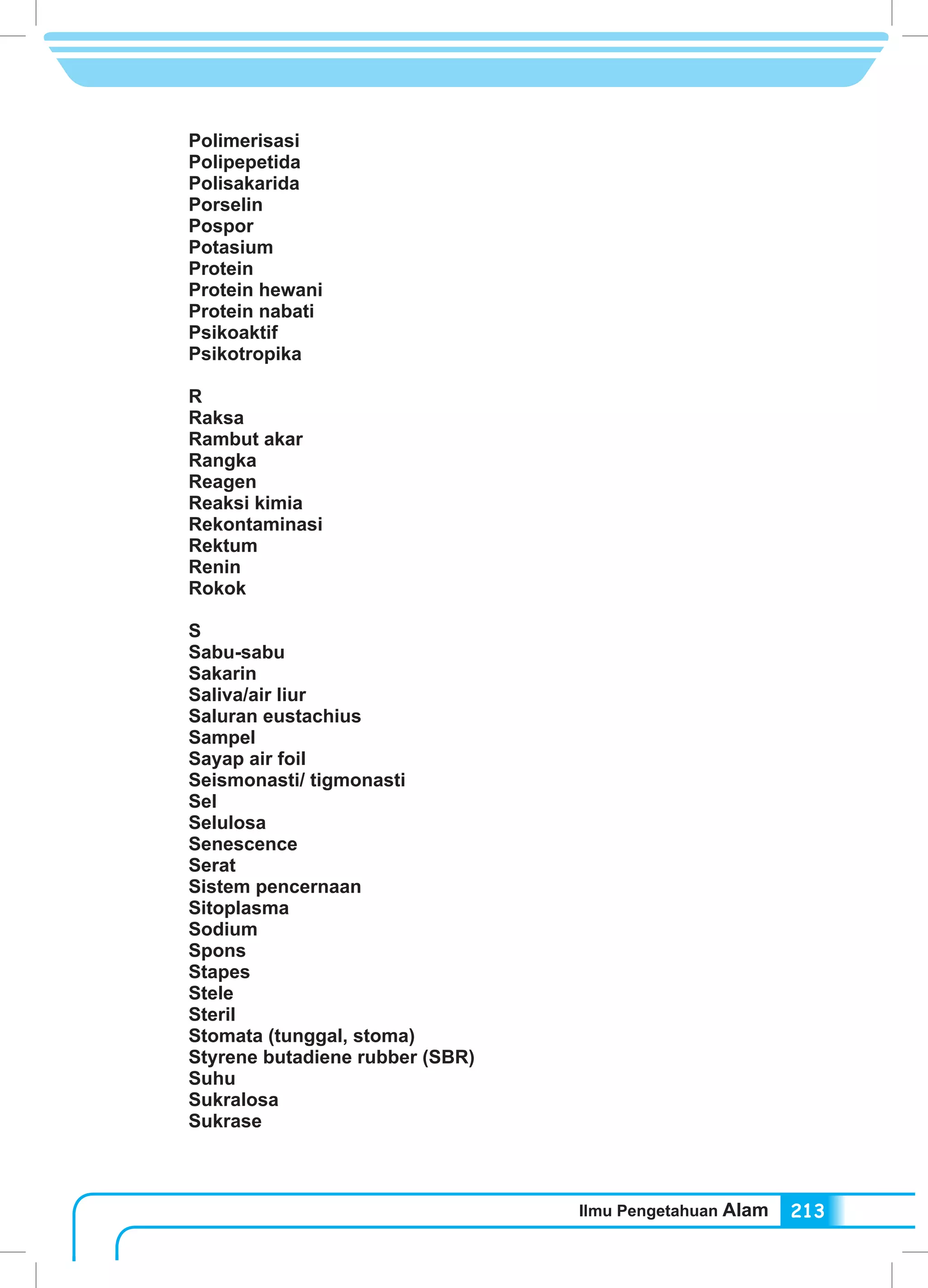 Ilmu Pengetahuan Alam 213
Polimerisasi
Polipepetida
Polisakarida
Porselin
Pospor
Potasium
Protein
Protein hewani
Protein nabati
Psikoaktif
Psikotropika
R
Raksa
Rambut akar	
Rangka
Reagen
Reaksi kimia
Rekontaminasi
Rektum
Renin
Rokok
S
Sabu-sabu
Sakarin
Saliva/air liur
Saluran eustachius
Sampel
Sayap air foil
Seismonasti/ tigmonasti
Sel
Selulosa
Senescence
Serat
Sistem pencernaan
Sitoplasma
Sodium
Spons
Stapes
Stele
Steril
Stomata (tunggal, stoma)
Styrene butadiene rubber (SBR)
Suhu
Sukralosa
Sukrase
 
