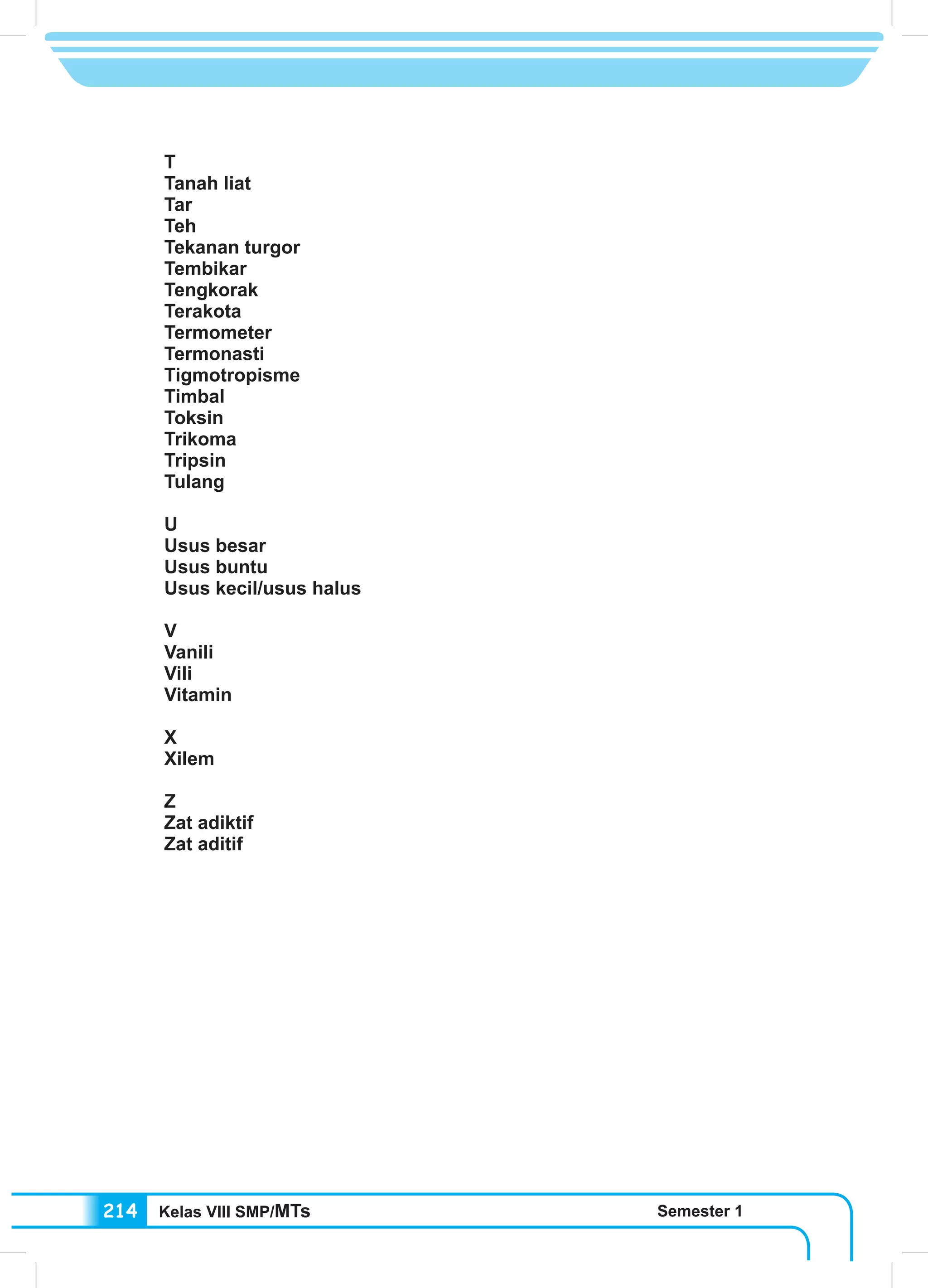 Kelas VIII SMP/MTs Semester 1214
T
Tanah liat
Tar
Teh
Tekanan turgor
Tembikar
Tengkorak	
Terakota
Termometer
Termonasti
Tigmotropisme
Timbal
Toksin
Trikoma
Tripsin
Tulang
U	
Usus besar
Usus buntu
Usus kecil/usus halus
V
Vanili
Vili
Vitamin
X
Xilem
Z
Zat adiktif
Zat aditif
 