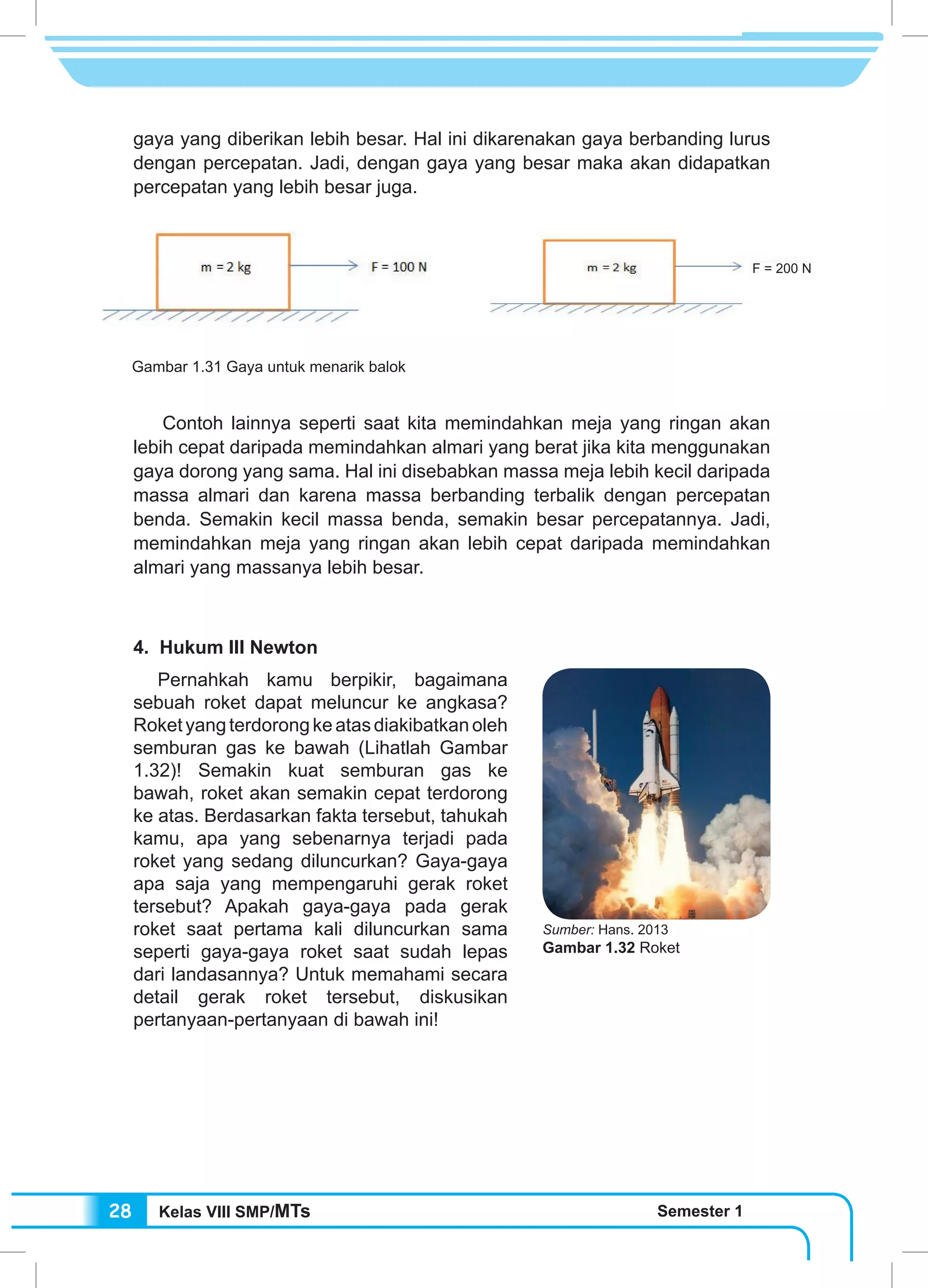 Kelas VIII SMP/MTs Semester 128
gaya yang diberikan lebih besar. Hal ini dikarenakan gaya berbanding lurus
dengan percepatan. Jadi, dengan gaya yang besar maka akan didapatkan
percepatan yang lebih besar juga.
	 Contoh lainnya seperti saat kita memindahkan meja yang ringan akan
lebih cepat daripada memindahkan almari yang berat jika kita menggunakan
gaya dorong yang sama. Hal ini disebabkan massa meja lebih kecil daripada
massa almari dan karena massa berbanding terbalik dengan percepatan
benda. Semakin kecil massa benda, semakin besar percepatannya. Jadi,
memindahkan meja yang ringan akan lebih cepat daripada memindahkan
almari yang massanya lebih besar.
4. Hukum III Newton
Pernahkah kamu berpikir, bagaimana
sebuah roket dapat meluncur ke angkasa?
Roketyangterdorongkeatasdiakibatkanoleh
semburan gas ke bawah (Lihatlah Gambar
1.32)! Semakin kuat semburan gas ke
bawah, roket akan semakin cepat terdorong
ke atas. Berdasarkan fakta tersebut, tahukah
kamu, apa yang sebenarnya terjadi pada
roket yang sedang diluncurkan? Gaya-gaya
apa saja yang mempengaruhi gerak roket
tersebut? Apakah gaya-gaya pada gerak
roket saat pertama kali diluncurkan sama
seperti gaya-gaya roket saat sudah lepas
dari landasannya? Untuk memahami secara
detail gerak roket tersebut, diskusikan
pertanyaan-pertanyaan di bawah ini!
Gambar 1.31 Gaya untuk menarik balok
Sumber: Hans. 2013
Gambar 1.32 Roket
F = 200 N
 