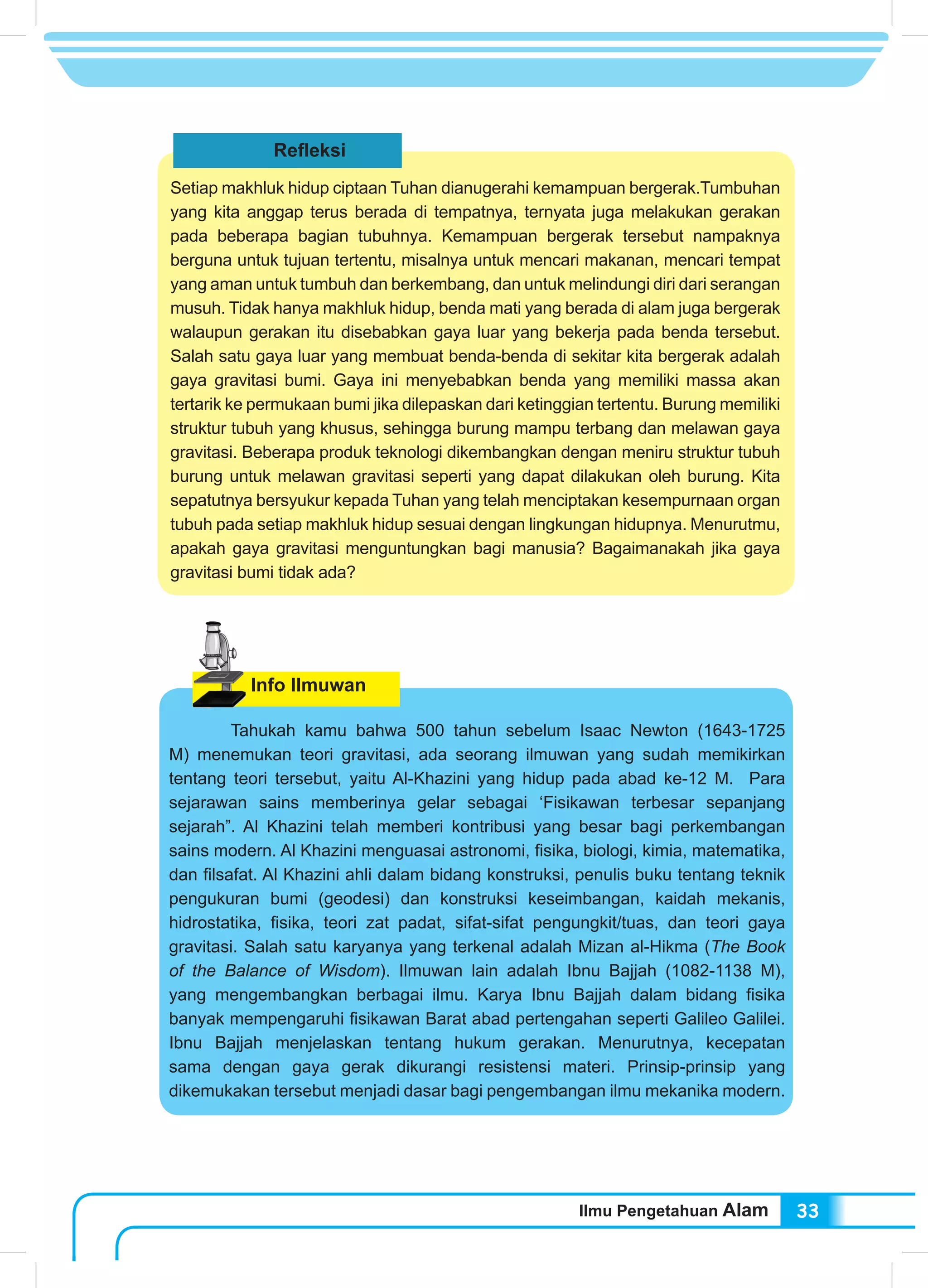 Ilmu Pengetahuan Alam 33
Refleksi
Setiap makhluk hidup ciptaan Tuhan dianugerahi kemampuan bergerak.Tumbuhan
yang kita anggap terus berada di tempatnya, ternyata juga melakukan gerakan
pada beberapa bagian tubuhnya. Kemampuan bergerak tersebut nampaknya
berguna untuk tujuan tertentu, misalnya untuk mencari makanan, mencari tempat
yang aman untuk tumbuh dan berkembang, dan untuk melindungi diri dari serangan
musuh. Tidak hanya makhluk hidup, benda mati yang berada di alam juga bergerak
walaupun gerakan itu disebabkan gaya luar yang bekerja pada benda tersebut.
Salah satu gaya luar yang membuat benda-benda di sekitar kita bergerak adalah
gaya gravitasi bumi. Gaya ini menyebabkan benda yang memiliki massa akan
tertarik ke permukaan bumi jika dilepaskan dari ketinggian tertentu. Burung memiliki
struktur tubuh yang khusus, sehingga burung mampu terbang dan melawan gaya
gravitasi. Beberapa produk teknologi dikembangkan dengan meniru struktur tubuh
burung untuk melawan gravitasi seperti yang dapat dilakukan oleh burung. Kita
sepatutnya bersyukur kepada Tuhan yang telah menciptakan kesempurnaan organ
tubuh pada setiap makhluk hidup sesuai dengan lingkungan hidupnya. Menurutmu,
apakah gaya gravitasi menguntungkan bagi manusia? Bagaimanakah jika gaya
gravitasi bumi tidak ada?
Info Ilmuwan
	 Tahukah kamu bahwa 500 tahun sebelum Isaac Newton (1643-1725
M) menemukan teori gravitasi, ada seorang ilmuwan yang sudah memikirkan
tentang teori tersebut, yaitu Al-Khazini yang hidup pada abad ke-12 M. Para
sejarawan sains memberinya gelar sebagai ‘Fisikawan terbesar sepanjang
sejarah”. Al Khazini telah memberi kontribusi yang besar bagi perkembangan
sains modern. Al Khazini menguasai astronomi, fisika, biologi, kimia, matematika,
dan filsafat. Al Khazini ahli dalam bidang konstruksi, penulis buku tentang teknik
pengukuran bumi (geodesi) dan konstruksi keseimbangan, kaidah mekanis,
hidrostatika, fisika, teori zat padat, sifat-sifat pengungkit/tuas, dan teori gaya
gravitasi. Salah satu karyanya yang terkenal adalah Mizan al-Hikma (The Book
of the Balance of Wisdom). Ilmuwan lain adalah Ibnu Bajjah (1082-1138 M),
yang mengembangkan berbagai ilmu. Karya Ibnu Bajjah dalam bidang fisika
banyak mempengaruhi fisikawan Barat abad pertengahan seperti Galileo Galilei.
Ibnu Bajjah menjelaskan tentang hukum gerakan. Menurutnya, kecepatan
sama dengan gaya gerak dikurangi resistensi materi. Prinsip-prinsip yang
dikemukakan tersebut menjadi dasar bagi pengembangan ilmu mekanika modern.
 