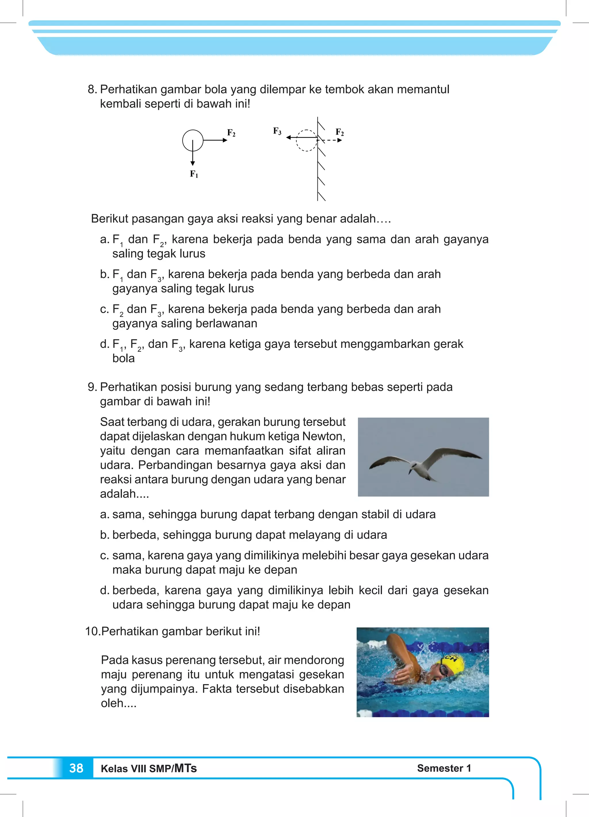 Kelas VIII SMP/MTs Semester 138
8.	Perhatikan gambar bola yang dilempar ke tembok akan memantul
kembali seperti di bawah ini!
Berikut pasangan gaya aksi reaksi yang benar adalah….
a.	F1
dan F2
, karena bekerja pada benda yang sama dan arah gayanya
saling tegak lurus
b.	F1
dan F3
, karena bekerja pada benda yang berbeda dan arah
gayanya saling tegak lurus
c.	F2
dan F3
, karena bekerja pada benda yang berbeda dan arah
gayanya saling berlawanan
d.	F1
, F2
, dan F3
, karena ketiga gaya tersebut menggambarkan gerak
bola
9.	Perhatikan posisi burung yang sedang terbang bebas seperti pada
gambar di bawah ini!
Saat terbang di udara, gerakan burung tersebut
dapat dijelaskan dengan hukum ketiga Newton,
yaitu dengan cara memanfaatkan sifat aliran
udara. Perbandingan besarnya gaya aksi dan
reaksi antara burung dengan udara yang benar
adalah....
a.	sama, sehingga burung dapat terbang dengan stabil di udara
b.	berbeda, sehingga burung dapat melayang di udara
c.	sama, karena gaya yang dimilikinya melebihi besar gaya gesekan udara
maka burung dapat maju ke depan
d.	berbeda, karena gaya yang dimilikinya lebih kecil dari gaya gesekan
udara sehingga burung dapat maju ke depan
10.Perhatikan gambar berikut ini!
	
	 Pada kasus perenang tersebut, air mendorong
maju perenang itu untuk mengatasi gesekan
yang dijumpainya. Fakta tersebut disebabkan
oleh....
F1
F2 F3 F2
 