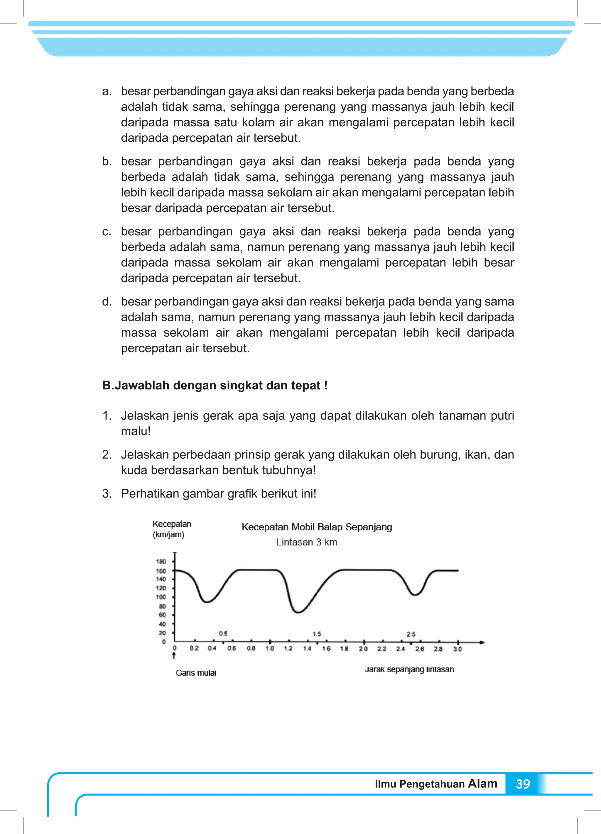 Ilmu Pengetahuan Alam 39
a.	 besar perbandingan gaya aksi dan reaksi bekerja pada benda yang berbeda
adalah tidak sama, sehingga perenang yang massanya jauh lebih kecil
daripada massa satu kolam air akan mengalami percepatan lebih kecil
daripada percepatan air tersebut.
b.	 besar perbandingan gaya aksi dan reaksi bekerja pada benda yang
berbeda adalah tidak sama, sehingga perenang yang massanya jauh
lebih kecil daripada massa sekolam air akan mengalami percepatan lebih
besar daripada percepatan air tersebut.
c.	 besar perbandingan gaya aksi dan reaksi bekerja pada benda yang
berbeda adalah sama, namun perenang yang massanya jauh lebih kecil
daripada massa sekolam air akan mengalami percepatan lebih besar
daripada percepatan air tersebut.
d.	 besar perbandingan gaya aksi dan reaksi bekerja pada benda yang sama
adalah sama, namun perenang yang massanya jauh lebih kecil daripada
massa sekolam air akan mengalami percepatan lebih kecil daripada
percepatan air tersebut.
B.	Jawablah dengan singkat dan tepat !
1.	 Jelaskan jenis gerak apa saja yang dapat dilakukan oleh tanaman putri
malu!
2.	 Jelaskan perbedaan prinsip gerak yang dilakukan oleh burung, ikan, dan
kuda berdasarkan bentuk tubuhnya!
3.	 Perhatikan gambar grafik berikut ini!
Berdasarkan gambar di atas, jawablah pertanyaan berikut!
 