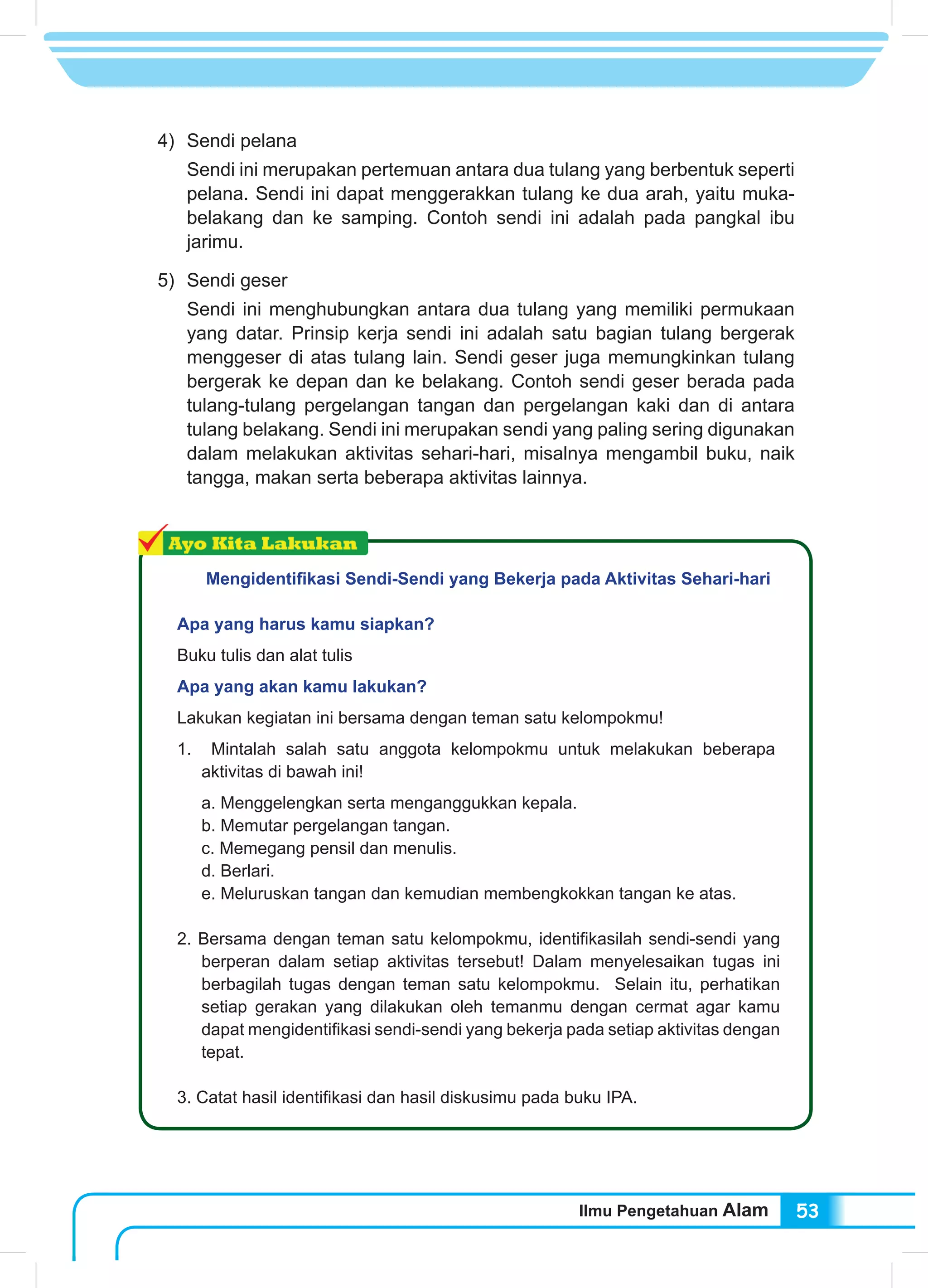 Ilmu Pengetahuan Alam 53
4) 	Sendi pelana
Sendi ini merupakan pertemuan antara dua tulang yang berbentuk seperti
pelana. Sendi ini dapat menggerakkan tulang ke dua arah, yaitu muka-
belakang dan ke samping. Contoh sendi ini adalah pada pangkal ibu
jarimu.
5) 	Sendi geser
Sendi ini menghubungkan antara dua tulang yang memiliki permukaan
yang datar. Prinsip kerja sendi ini adalah satu bagian tulang bergerak
menggeser di atas tulang lain. Sendi geser juga memungkinkan tulang
bergerak ke depan dan ke belakang. Contoh sendi geser berada pada
tulang-tulang pergelangan tangan dan pergelangan kaki dan di antara
tulang belakang. Sendi ini merupakan sendi yang paling sering digunakan
dalam melakukan aktivitas sehari-hari, misalnya mengambil buku, naik
tangga, makan serta beberapa aktivitas lainnya.
Mengidentifikasi Sendi-Sendi yang Bekerja pada Aktivitas Sehari-hari
Apa yang harus kamu siapkan?
Buku tulis dan alat tulis
Apa yang akan kamu lakukan?
Lakukan kegiatan ini bersama dengan teman satu kelompokmu!
1. Mintalah salah satu anggota kelompokmu untuk melakukan beberapa
aktivitas di bawah ini!
a. Menggelengkan serta menganggukkan kepala.
b. Memutar pergelangan tangan.
c. Memegang pensil dan menulis.
d. Berlari.
e. Meluruskan tangan dan kemudian membengkokkan tangan ke atas.
2. Bersama dengan teman satu kelompokmu, identifikasilah sendi-sendi yang
berperan dalam setiap aktivitas tersebut! Dalam menyelesaikan tugas ini
berbagilah tugas dengan teman satu kelompokmu. Selain itu, perhatikan
setiap gerakan yang dilakukan oleh temanmu dengan cermat agar kamu
dapat mengidentifikasi sendi-sendi yang bekerja pada setiap aktivitas dengan
tepat.
3. Catat hasil identifikasi dan hasil diskusimu pada buku IPA.
 