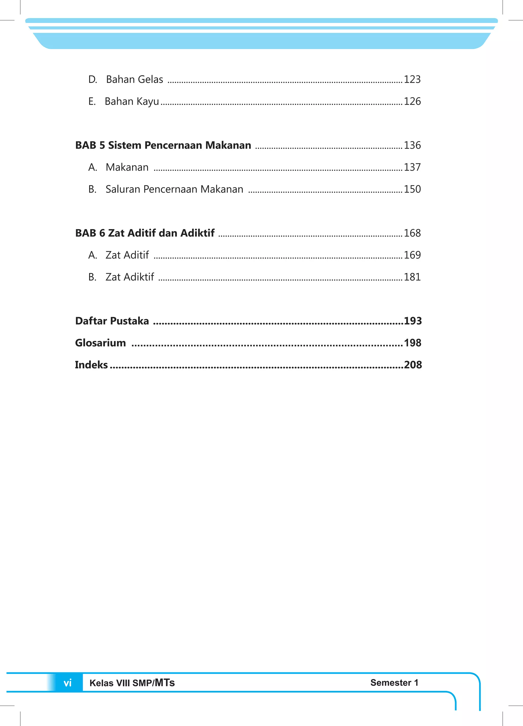 Kelas VIII SMP/MTs Semester 1vi
D. Bahan Gelas .......................................................................................................123
E. Bahan Kayu..........................................................................................................126
BAB 5 Sistem Pencernaan Makanan .................................................................136
A.	 Makanan .............................................................................................................137
B.	 Saluran Pencernaan Makanan ....................................................................150
BAB 6 Zat Aditif dan Adiktif .................................................................................168
A.	 Zat Aditif .............................................................................................................169
B.	 Zat Adiktif ...........................................................................................................181
Daftar Pustaka ........................................................................................193
Glosarium .............................................................................................198
Indeks.......................................................................................................208
 