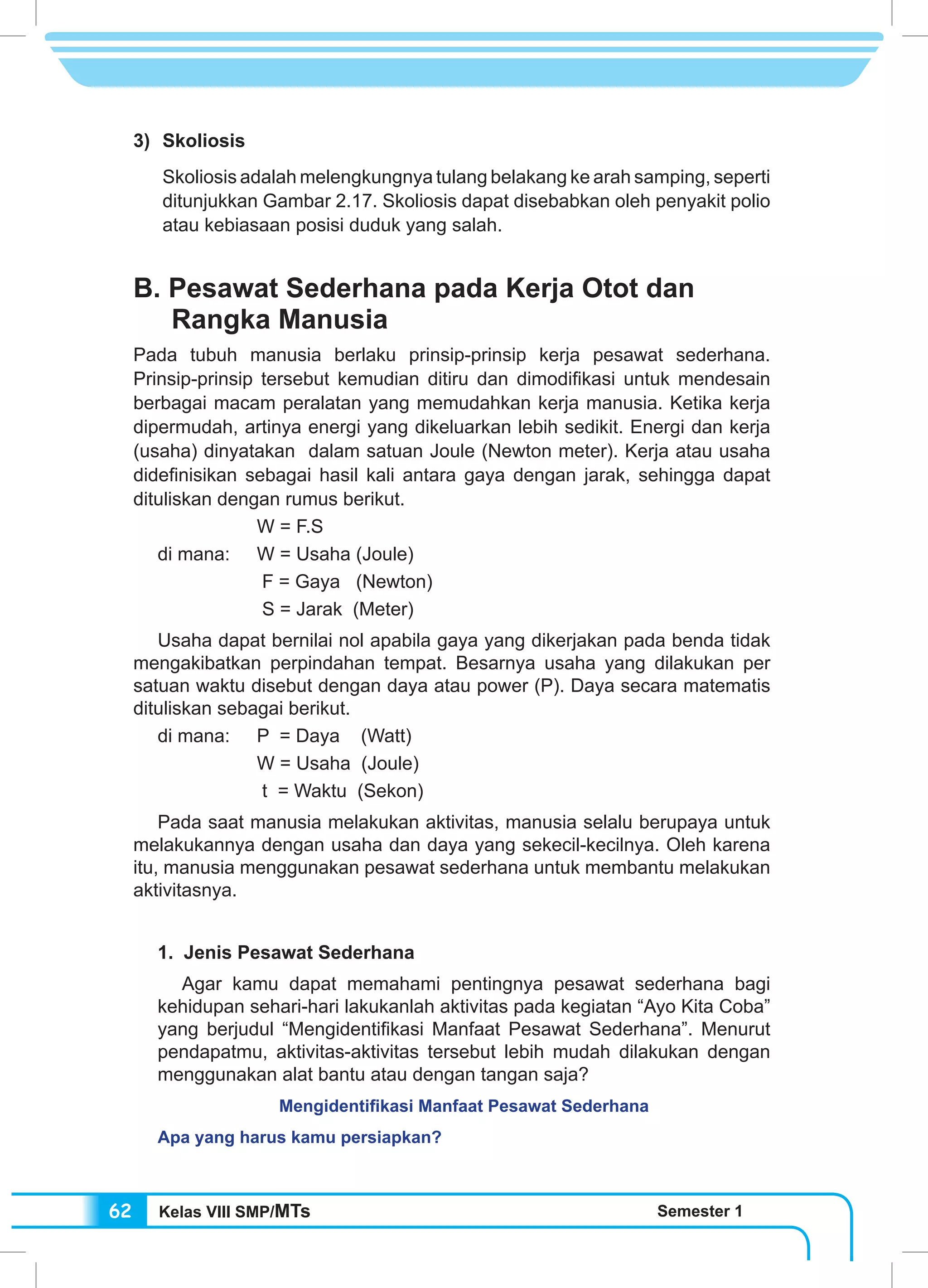 Kelas VIII SMP/MTs Semester 162
3) 	Skoliosis
	 Skoliosis adalah melengkungnya tulang belakang ke arah samping, seperti
ditunjukkan Gambar 2.17. Skoliosis dapat disebabkan oleh penyakit polio
atau kebiasaan posisi duduk yang salah.
B. Pesawat Sederhana pada Kerja Otot dan
Rangka Manusia
Pada tubuh manusia berlaku prinsip-prinsip kerja pesawat sederhana.
Prinsip-prinsip tersebut kemudian ditiru dan dimodifikasi untuk mendesain
berbagai macam peralatan yang memudahkan kerja manusia. Ketika kerja
dipermudah, artinya energi yang dikeluarkan lebih sedikit. Energi dan kerja
(usaha) dinyatakan dalam satuan Joule (Newton meter). Kerja atau usaha
didefinisikan sebagai hasil kali antara gaya dengan jarak, sehingga dapat
dituliskan dengan rumus berikut.
		 W = F.S
di mana:	 W = Usaha (Joule)
		 F = Gaya (Newton)
		 S = Jarak (Meter)
Usaha dapat bernilai nol apabila gaya yang dikerjakan pada benda tidak
mengakibatkan perpindahan tempat. Besarnya usaha yang dilakukan per
satuan waktu disebut dengan daya atau power (P). Daya secara matematis
dituliskan sebagai berikut.
di mana:	 P = Daya (Watt)
		 W = Usaha (Joule)
		 t = Waktu (Sekon)
Pada saat manusia melakukan aktivitas, manusia selalu berupaya untuk
melakukannya dengan usaha dan daya yang sekecil-kecilnya. Oleh karena
itu, manusia menggunakan pesawat sederhana untuk membantu melakukan
aktivitasnya.
1. Jenis Pesawat Sederhana
Agar kamu dapat memahami pentingnya pesawat sederhana bagi
kehidupan sehari-hari lakukanlah aktivitas pada kegiatan “Ayo Kita Coba”
yang berjudul “Mengidentifikasi Manfaat Pesawat Sederhana”. Menurut
pendapatmu, aktivitas-aktivitas tersebut lebih mudah dilakukan dengan
menggunakan alat bantu atau dengan tangan saja?
Mengidentifikasi Manfaat Pesawat Sederhana
Apa yang harus kamu persiapkan?
 