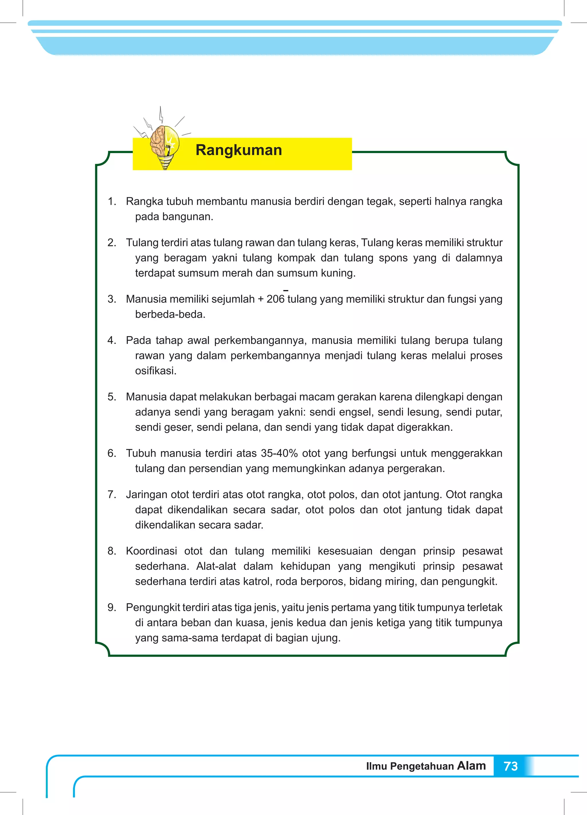 Ilmu Pengetahuan Alam 73
Rangkuman
1.	 Rangka tubuh membantu manusia berdiri dengan tegak, seperti halnya rangka
pada bangunan.
2.	 Tulang terdiri atas tulang rawan dan tulang keras, Tulang keras memiliki struktur
yang beragam yakni tulang kompak dan tulang spons yang di dalamnya
terdapat sumsum merah dan sumsum kuning.
3.	 Manusia memiliki sejumlah + 206 tulang yang memiliki struktur dan fungsi yang
berbeda-beda.
4.	 Pada tahap awal perkembangannya, manusia memiliki tulang berupa tulang
rawan yang dalam perkembangannya menjadi tulang keras melalui proses
osifikasi.
5.	 Manusia dapat melakukan berbagai macam gerakan karena dilengkapi dengan
adanya sendi yang beragam yakni: sendi engsel, sendi lesung, sendi putar,
sendi geser, sendi pelana, dan sendi yang tidak dapat digerakkan.
6.	 Tubuh manusia terdiri atas 35-40% otot yang berfungsi untuk menggerakkan
tulang dan persendian yang memungkinkan adanya pergerakan.
7.	 Jaringan otot terdiri atas otot rangka, otot polos, dan otot jantung. Otot rangka
dapat dikendalikan secara sadar, otot polos dan otot jantung tidak dapat
dikendalikan secara sadar.
8.	 Koordinasi otot dan tulang memiliki kesesuaian dengan prinsip pesawat
sederhana. Alat-alat dalam kehidupan yang mengikuti prinsip pesawat
sederhana terdiri atas katrol, roda berporos, bidang miring, dan pengungkit.
9.	 Pengungkit terdiri atas tiga jenis, yaitu jenis pertama yang titik tumpunya terletak
di antara beban dan kuasa, jenis kedua dan jenis ketiga yang titik tumpunya
yang sama-sama terdapat di bagian ujung.
 