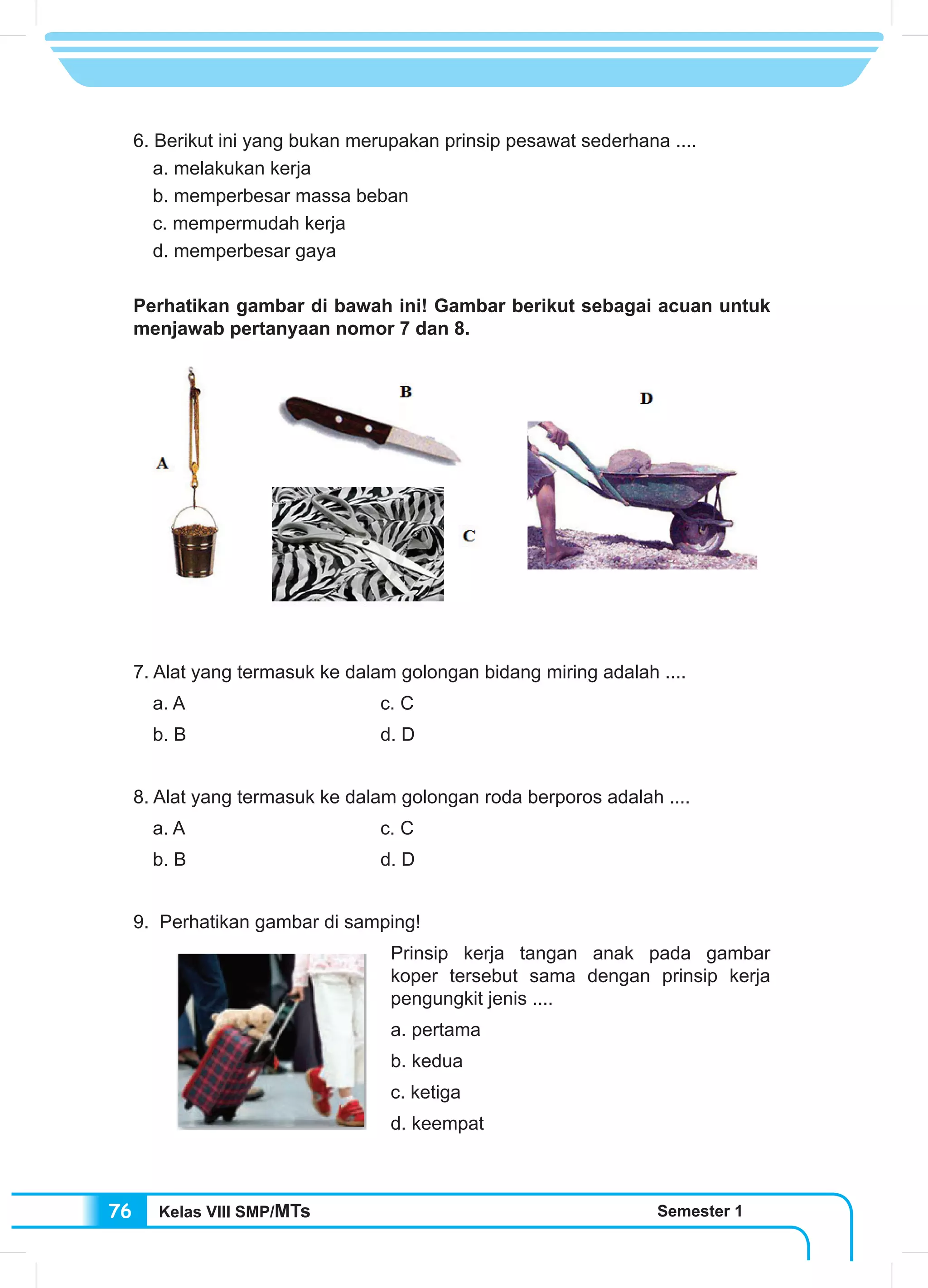 Kelas VIII SMP/MTs Semester 176
6. Berikut ini yang bukan merupakan prinsip pesawat sederhana ....
a. melakukan kerja
b. memperbesar massa beban
c. mempermudah kerja
d. memperbesar gaya
Perhatikan gambar di bawah ini! Gambar berikut sebagai acuan untuk
menjawab pertanyaan nomor 7 dan 8.
7. Alat yang termasuk ke dalam golongan bidang miring adalah ....
a. A 				c. C
b. B 				 d. D
8. Alat yang termasuk ke dalam golongan roda berporos adalah ....
a. A				c. C
b. B				d. D
9. Perhatikan gambar di samping!
Prinsip kerja tangan anak pada gambar
koper tersebut sama dengan prinsip kerja
pengungkit jenis ....
a. pertama
b. kedua
c. ketiga
d. keempat
 
