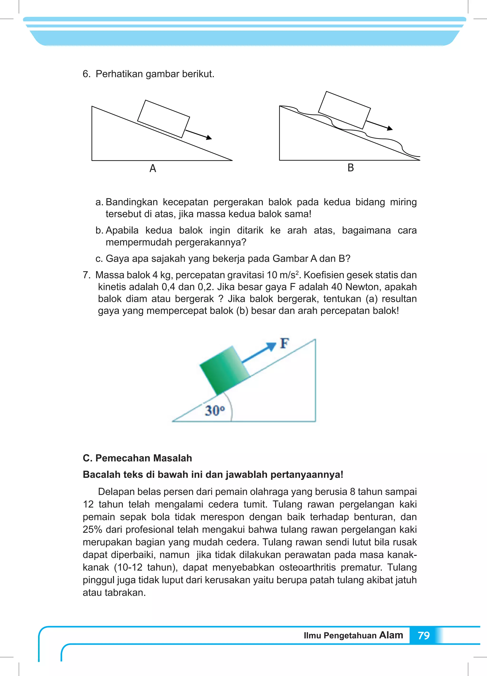Ilmu Pengetahuan Alam 79
6.	 Perhatikan gambar berikut.
	
a.	Bandingkan kecepatan pergerakan balok pada kedua bidang miring
tersebut di atas, jika massa kedua balok sama!
b.	Apabila kedua balok ingin ditarik ke arah atas, bagaimana cara
mempermudah pergerakannya?
c.	Gaya apa sajakah yang bekerja pada Gambar A dan B?
7. Massa balok 4 kg, percepatan gravitasi 10 m/s2
. Koefisien gesek statis dan
kinetis adalah 0,4 dan 0,2. Jika besar gaya F adalah 40 Newton, apakah
balok diam atau bergerak ? Jika balok bergerak, tentukan (a) resultan
gaya yang mempercepat balok (b) besar dan arah percepatan balok!
C. Pemecahan Masalah
Bacalah teks di bawah ini dan jawablah pertanyaannya!
	 Delapan belas persen dari pemain olahraga yang berusia 8 tahun sampai
12 tahun telah mengalami cedera tumit. Tulang rawan pergelangan kaki
pemain sepak bola tidak merespon dengan baik terhadap benturan, dan
25% dari profesional telah mengakui bahwa tulang rawan pergelangan kaki
merupakan bagian yang mudah cedera. Tulang rawan sendi lutut bila rusak
dapat diperbaiki, namun jika tidak dilakukan perawatan pada masa kanak-
kanak (10-12 tahun), dapat menyebabkan osteoarthritis prematur. Tulang
pinggul juga tidak luput dari kerusakan yaitu berupa patah tulang akibat jatuh
atau tabrakan.
A B
 