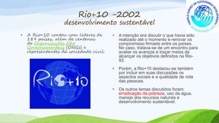 Rio+10 -2002
desenvolvimento sustentável
• A Rio+10 contou com líderes de
189 países, além de centenas
de Organizações Não
Governamentais (ONGs) e
representantes da sociedade civil.
• A intenção era discutir o que havia sido
realizado até o momento e renovar os
compromisso firmado entre os países.
No caso, tratava-se de um encontro para
avaliar os avanços e traçar meios de
alcançar os objetivos definidos na Rio-
92.
• Porém, a Rio+10 destacou-se também
por incluir em suas discussões os
aspectos sociais e a qualidade de vida
das pessoas.
• Os outros temas discutidos foram:
erradicação da pobreza, uso da água,
manejo dos recursos naturais e
desenvolvimento sustentável.
 