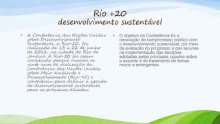 Rio +20
desenvolvimento sustentável
• A Conferência das Nações Unidas
sobre Desenvolvimento
Sustentável, a Rio+20, foi
realizada de 13 a 22 de junho
de 2012, na cidade do Rio de
Janeiro. A Rio+20 foi assim
conhecida porque marcou os
vinte anos de realização da
Conferência das Nações Unidas
sobre Meio Ambiente e
Desenvolvimento (Rio-92) e
contribuiu para definir a agenda
do desenvolvimento sustentável
para as próximas décadas.
• O objetivo da Conferência foi a
renovação do compromisso político com
o desenvolvimento sustentável, por meio
da avaliação do progresso e das lacunas
na implementação das decisões
adotadas pelas principais cúpulas sobre
o assunto e do tratamento de temas
novos e emergentes.
 