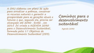 Caminhos para o
desenvolvimento
sustentável
A ONU elaborou um plano de ação
para erradicar a pobreza, conservar
os recursos naturais e garantir a
prosperidade para as gerações atuais e
futuras o que, segundo ela, precisa ser
alcançado até 2030 . Então , em
2015 ,foi criada a AGENDA 2030
para o Desenvolvimento Sustentável,
formada pelos 17 Objetivos de
Desenvolvimento Sustentável (ODS)
Agenda 2030
 
