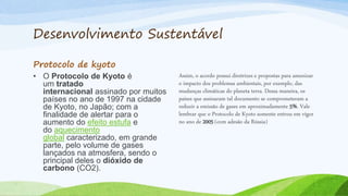 Desenvolvimento Sustentável
Protocolo de kyoto
• O Protocolo de Kyoto é
um tratado
internacional assinado por muitos
países no ano de 1997 na cidade
de Kyoto, no Japão; com a
finalidade de alertar para o
aumento do efeito estufa e
do aquecimento
global caracterizado, em grande
parte, pelo volume de gases
lançados na atmosfera, sendo o
principal deles o dióxido de
carbono (CO2).
Assim, o acordo possui diretrizes e propostas para amenizar
o impacto dos problemas ambientais, por exemplo, das
mudanças climáticas do planeta terra. Dessa maneira, os
países que assinaram tal documento se comprometeram a
reduzir a emissão de gases em aproximadamente 5%. Vale
lembrar que o Protocolo de Kyoto somente entrou em vigor
no ano de 2005 (com adesão da Rússia)
 