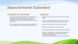 Desenvolvimento Sustentável
Protocolo de Montreal
• O Protocolo de Montreal sobre as Substâncias que
Destroem a Camada de Ozônio é um acordo
internacional que tem como objetivo reduzir a
emissão de produtos que causam danos à camada
de ozônio.
• Ele é considerado um dos acordos ambientais mais
bem sucedidos, pois foi adotado por 197 países.
objetivos
• Reduzir a emissão de CFCs em 80% entre 1996 e
1994;
• Os países desenvolvidos devem reduzir o uso de
CFCs em 75% até 2010 e em 99,5% até 2020;
• Reduzir os níveis em 50% entre 1986 e 1999;
• Eliminar a fabricação e o uso dos CFCs;
• Plena recuperação da camada de ozônio até 2065;
• Eliminar a fabricação e o uso dos tetracloreto de
carbono, tricloroetano, hidrofluorocarbonetos,
hidroclorofluocarbonetos,
hidrobromoflurocarbonetos e o brometo de metila.
 