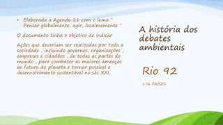 A história dos
debates
ambientais
• Elaborada a Agenda 21 com o lema “
Pensar globalmente, agir, localmemente “
O documento tinha o objetivo de indicar
Ações que deveriam ser realizadas por toda a
sociedade , incluindo governos, organizações ,
empresas e cidadãos , de todas as partes do
mundo , para combater as maiores ameaças
ao futuro do planeta e tornar possível o
desenvolvimento sustentável no séc XXI. Rio 92
176 PAÍSES
 