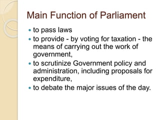 Main Function of Parliament
 to pass laws
 to provide - by voting for taxation - the
means of carrying out the work of
government,
 to scrutinize Government policy and
administration, including proposals for
expenditure,
 to debate the major issues of the day.
 