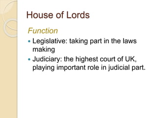 House of Lords
Function
 Legislative: taking part in the laws
making
 Judiciary: the highest court of UK,
playing important role in judicial part.
 