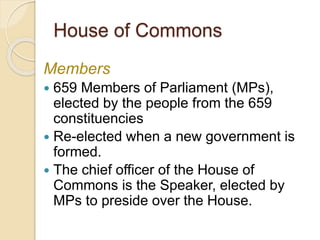 House of Commons
Members
 659 Members of Parliament (MPs),
elected by the people from the 659
constituencies
 Re-elected when a new government is
formed.
 The chief officer of the House of
Commons is the Speaker, elected by
MPs to preside over the House.
 