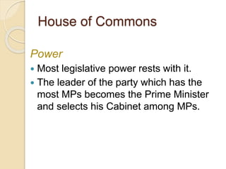 House of Commons
Power
 Most legislative power rests with it.
 The leader of the party which has the
most MPs becomes the Prime Minister
and selects his Cabinet among MPs.
 