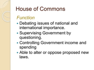 House of Commons
Function
 Debating issues of national and
international importance.
 Supervising Government by
questioning.
 Controlling Government income and
spending
 Able to alter or oppose proposed new
laws.
 