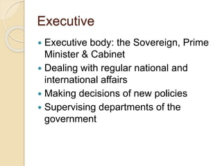 Executive
 Executive body: the Sovereign, Prime
Minister & Cabinet
 Dealing with regular national and
international affairs
 Making decisions of new policies
 Supervising departments of the
government
 