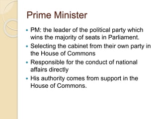 Prime Minister
 PM: the leader of the political party which
wins the majority of seats in Parliament.
 Selecting the cabinet from their own party in
the House of Commons
 Responsible for the conduct of national
affairs directly
 His authority comes from support in the
House of Commons.
 