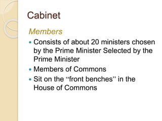 Cabinet
Members
 Consists of about 20 ministers chosen
by the Prime Minister Selected by the
Prime Minister
 Members of Commons
 Sit on the “front benches” in the
House of Commons
 
