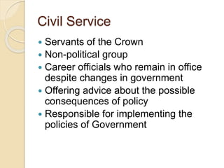 Civil Service
 Servants of the Crown
 Non-political group
 Career officials who remain in office
despite changes in government
 Offering advice about the possible
consequences of policy
 Responsible for implementing the
policies of Government
 