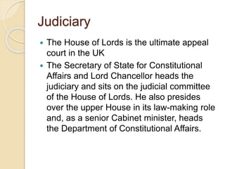 Judiciary
 The House of Lords is the ultimate appeal
court in the UK
 The Secretary of State for Constitutional
Affairs and Lord Chancellor heads the
judiciary and sits on the judicial committee
of the House of Lords. He also presides
over the upper House in its law-making role
and, as a senior Cabinet minister, heads
the Department of Constitutional Affairs.
 