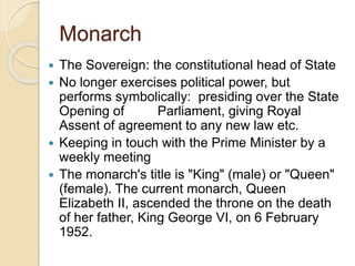 Monarch
 The Sovereign: the constitutional head of State
 No longer exercises political power, but
performs symbolically: presiding over the State
Opening of Parliament, giving Royal
Assent of agreement to any new law etc.
 Keeping in touch with the Prime Minister by a
weekly meeting
 The monarch's title is "King" (male) or "Queen"
(female). The current monarch, Queen
Elizabeth II, ascended the throne on the death
of her father, King George VI, on 6 February
1952.
 