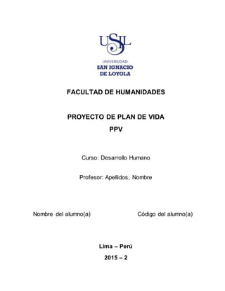 FACULTAD DE HUMANIDADES
PROYECTO DE PLAN DE VIDA
PPV
Curso: Desarrollo Humano
Profesor: Apellidos, Nombre
Nombre del alumno(a) Código del alumno(a)
Lima – Perú
2015 – 2
 