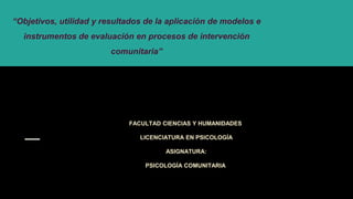 “Objetivos, utilidad y resultados de la aplicación de modelos e
instrumentos de evaluación en procesos de intervención
comunitaria”
FACULTAD CIENCIAS Y HUMANIDADES
LICENCIATURA EN PSICOLOGÍA
ASIGNATURA:
PSICOLOGÍA COMUNITARIA
 