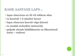 KAHE AASTANE LAPS (1)
+lapse sõnavaras on 50 või rohkem sõna
+ta kasutab 1-2 sõnalist lauset
+lapse sõnavara kasvab väga kiiresti
+ta suudab meloodiat imiteerida
+paljude sõnade häälikkoostis on lihtsustaud
(tatto – traktor)
13
 