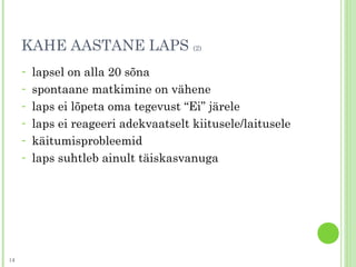 KAHE AASTANE LAPS (2)
- lapsel on alla 20 sõna
- spontaane matkimine on vähene
- laps ei lõpeta oma tegevust “Ei” järele
- laps ei reageeri adekvaatselt kiitusele/laitusele
- käitumisprobleemid
- laps suhtleb ainult täiskasvanuga
14
 