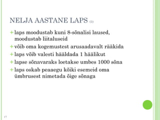 NELJA AASTANE LAPS (1)
+laps moodustab kuni 8-sõnalisi laused,
moodustab liitaluseid
+võib oma kogemustest arusaadavalt rääkida
+laps võib valesti hääldada 1 häälikut
+lapse sõnavaraks loetakse umbes 1000 sõna
+laps oskab peaaegu kõiki esemeid oma
ümbrusest nimetada õige sõnaga
17
 