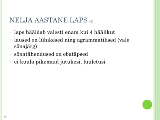 NELJA AASTANE LAPS (2)
- laps hääldab valesti enam kui 4 häälikut
- laused on lühikesed ning agrammatilised (vale
sõnajärg)
- sõnatähendused on ebatäpsed
- ei kuula pikemaid jutukesi, luuletusi
18
 