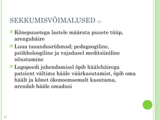 SEKKUMISVÕIMALUSED (1)
 Kõnepuuetega lastele määrata puuete tüüp,
arenguhäire
 Luua tasandusrühmad; pedagoogiline,
psühholoogiline ja vajadusel meditsiiniline
nõustamine
 Logopeedi juhendamisel õpib häälehäirega
patsient vältima hääle väärkasutamist, õpib oma
häält ja kõnet ökonoomsemalt kasutama,
arendab hääle omadusi
22
 
