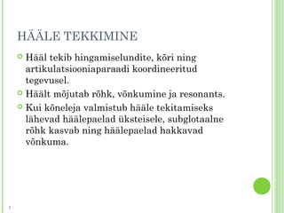 HÄÄLE TEKKIMINE
 Hääl tekib hingamiselundite, kõri ning
artikulatsiooniaparaadi koordineeritud
tegevusel.
 Häält mõjutab rõhk, võnkumine ja resonants.
 Kui kõneleja valmistub hääle tekitamiseks
lähevad häälepaelad üksteisele, subglotaalne
rõhk kasvab ning häälepaelad hakkavad
võnkuma.
3
 