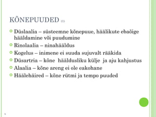 KÕNEPUUDED (1)
 Düslaalia – süsteemne kõnepuue, häälikute ebaõige
hääldamine või puudumine
 Rinolaalia – ninahääldus
 Kogelus – inimene ei suuda sujuvalt rääkida
 Düsartria – kõne hääldusliku külje ja aju kahjustus
 Alaalia – kõne areng ei ole eakohane
 Häälehäired – kõne rütmi ja tempo puuded
6
 