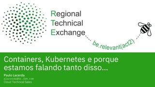 Containers, Kubernetes e porque
estamos falando tanto disso…
Paulo Lacerda
placerda@br.ibm.com
Cloud Technical Sales
 