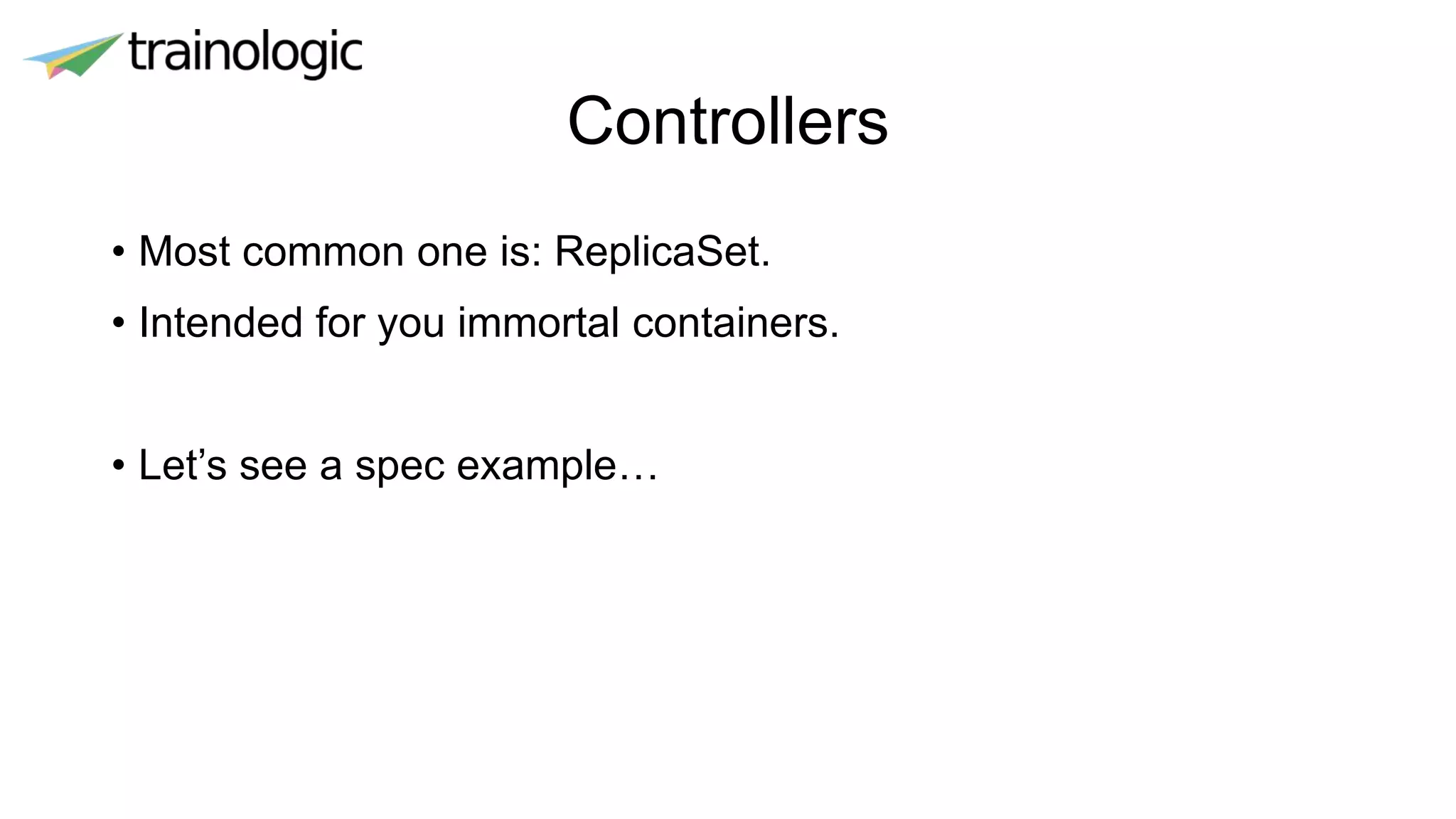 Controllers
• Most common one is: ReplicaSet.
• Intended for you immortal containers.
• Let’s see a spec example…
 