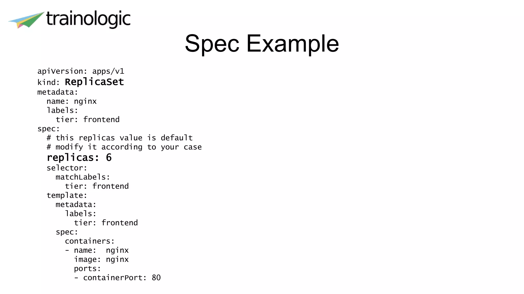 Spec Example
apiVersion: apps/v1
kind: ReplicaSet
metadata:
name: nginx
labels:
tier: frontend
spec:
# this replicas value is default
# modify it according to your case
replicas: 6
selector:
matchLabels:
tier: frontend
template:
metadata:
labels:
tier: frontend
spec:
containers:
- name: nginx
image: nginx
ports:
- containerPort: 80
 