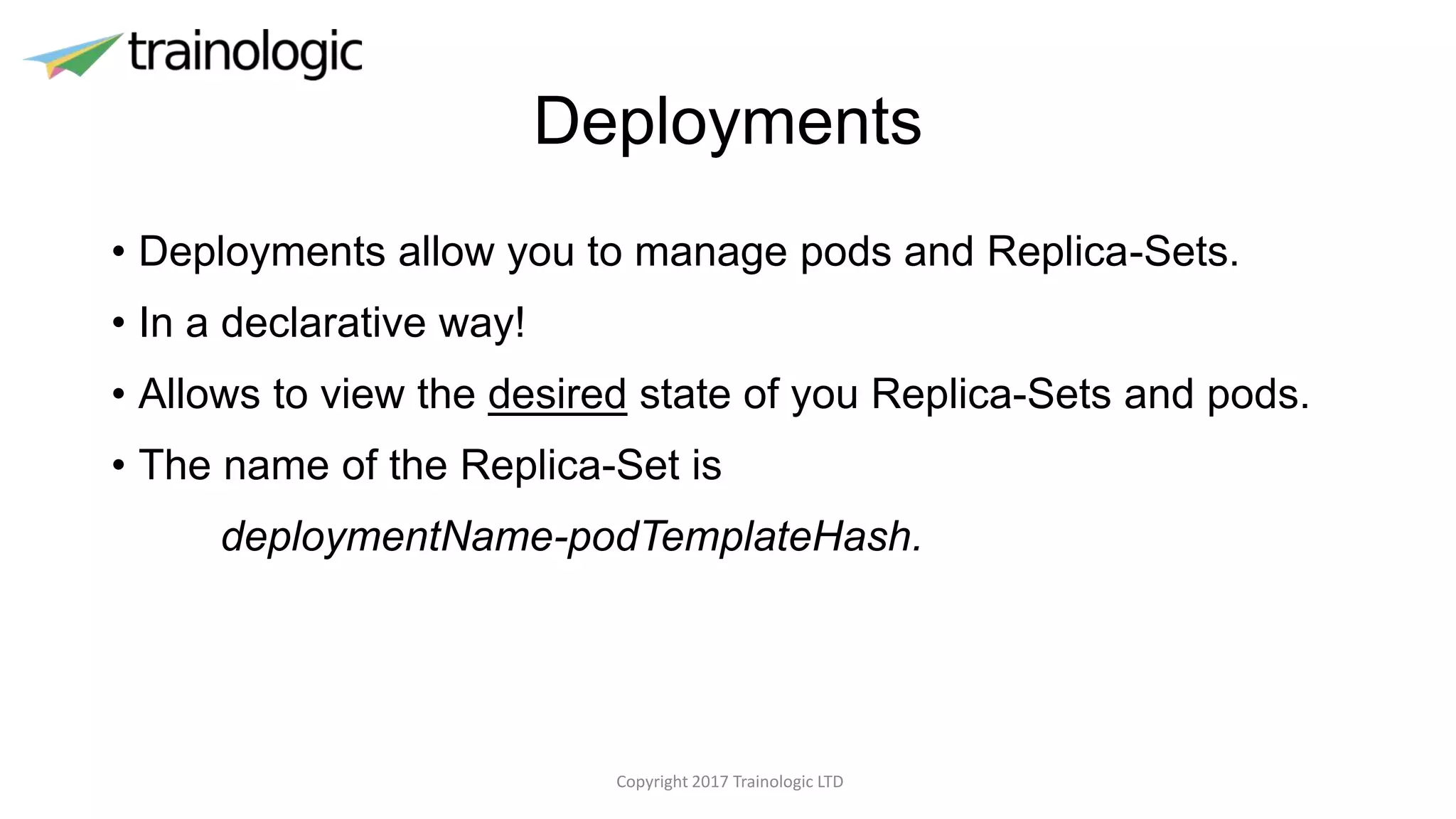 Deployments
• Deployments allow you to manage pods and Replica-Sets.
• In a declarative way!
• Allows to view the desired state of you Replica-Sets and pods.
• The name of the Replica-Set is
deploymentName-podTemplateHash.
Copyright 2017 Trainologic LTD
 