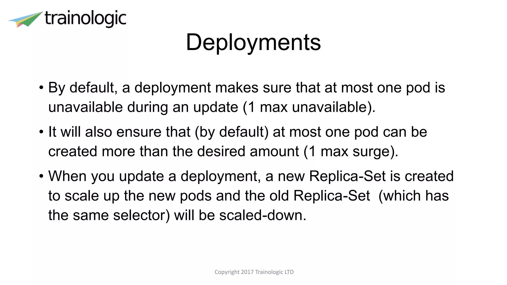 Deployments
• By default, a deployment makes sure that at most one pod is
unavailable during an update (1 max unavailable).
• It will also ensure that (by default) at most one pod can be
created more than the desired amount (1 max surge).
• When you update a deployment, a new Replica-Set is created
to scale up the new pods and the old Replica-Set (which has
the same selector) will be scaled-down.
Copyright 2017 Trainologic LTD
 