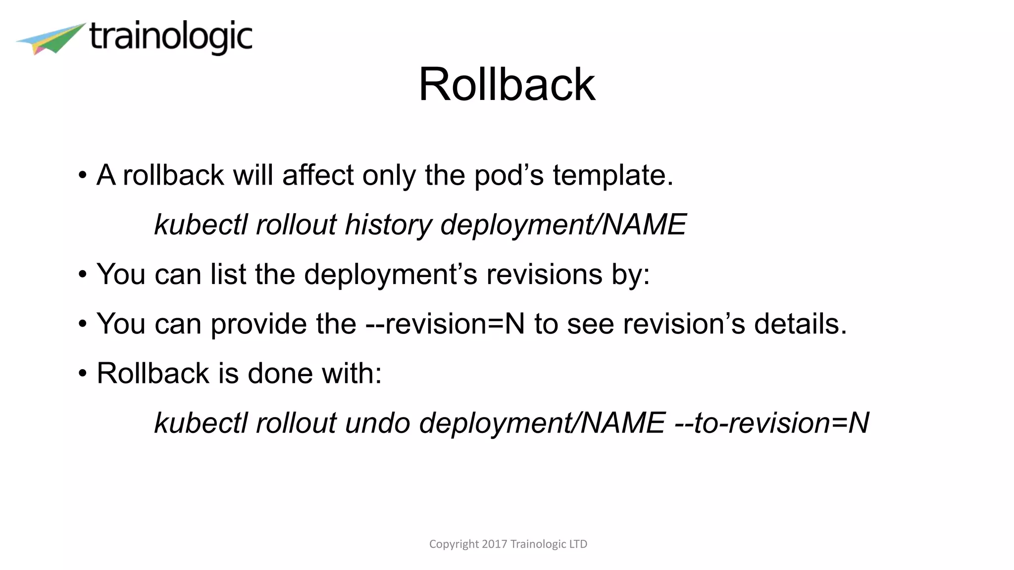 Rollback
• A rollback will affect only the pod’s template.
kubectl rollout history deployment/NAME
• You can list the deployment’s revisions by:
• You can provide the --revision=N to see revision’s details.
• Rollback is done with:
kubectl rollout undo deployment/NAME --to-revision=N
Copyright 2017 Trainologic LTD
 